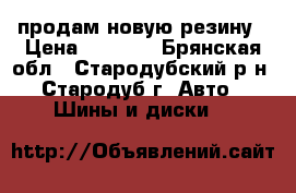 продам новую резину › Цена ­ 8 000 - Брянская обл., Стародубский р-н, Стародуб г. Авто » Шины и диски   